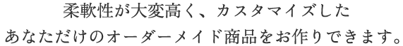 柔軟性が大変高く、カスタマイズしたあなただけのオーダーメイド商品をお作りできます。