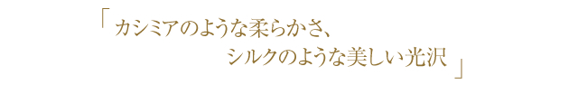 カシミアのような柔らかさ、シルクのような美しい光沢